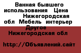 Ванная бывшего использования › Цена ­ 2 000 - Нижегородская обл. Мебель, интерьер » Другое   . Нижегородская обл.